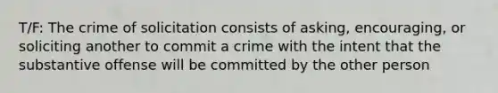 T/F: The crime of solicitation consists of asking, encouraging, or soliciting another to commit a crime with the intent that the substantive offense will be committed by the other person