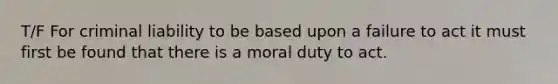 T/F For criminal liability to be based upon a failure to act it must first be found that there is a moral duty to act.