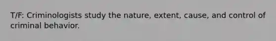 T/F: Criminologists study the nature, extent, cause, and control of criminal behavior.