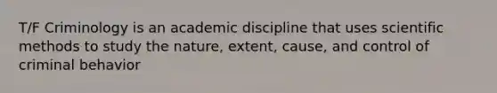 T/F Criminology is an academic discipline that uses scientific methods to study the nature, extent, cause, and control of criminal behavior