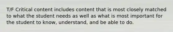 T/F Critical content includes content that is most closely matched to what the student needs as well as what is most important for the student to know, understand, and be able to do.