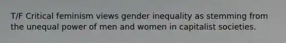 T/F Critical feminism views gender inequality as stemming from the unequal power of men and women in capitalist societies.