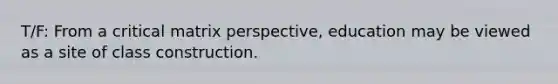 T/F: From a critical matrix perspective, education may be viewed as a site of class construction.