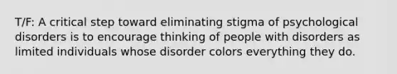 T/F: A critical step toward eliminating stigma of psychological disorders is to encourage thinking of people with disorders as limited individuals whose disorder colors everything they do.