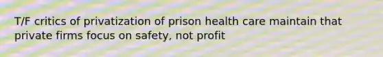 T/F critics of privatization of prison health care maintain that private firms focus on safety, not profit