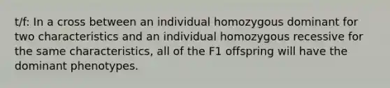 t/f: In a cross between an individual homozygous dominant for two characteristics and an individual homozygous recessive for the same characteristics, all of the F1 offspring will have the dominant phenotypes.