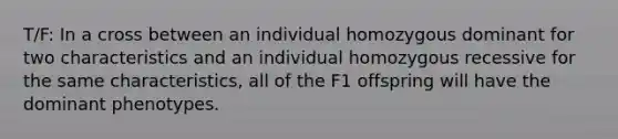 T/F: In a cross between an individual homozygous dominant for two characteristics and an individual homozygous recessive for the same characteristics, all of the F1 offspring will have the dominant phenotypes.