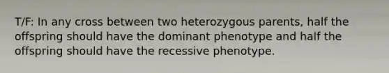 T/F: In any cross between two heterozygous parents, half the offspring should have the dominant phenotype and half the offspring should have the recessive phenotype.