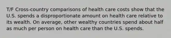 T/F Cross-country comparisons of health care costs show that the U.S. spends a disproportionate amount on health care relative to its wealth. On average, other wealthy countries spend about half as much per person on health care than the U.S. spends.