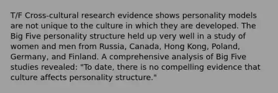 T/F Cross-cultural research evidence shows personality models are not unique to the culture in which they are developed. The Big Five personality structure held up very well in a study of women and men from Russia, Canada, Hong Kong, Poland, Germany, and Finland. A comprehensive analysis of Big Five studies revealed: "To date, there is no compelling evidence that culture affects personality structure."