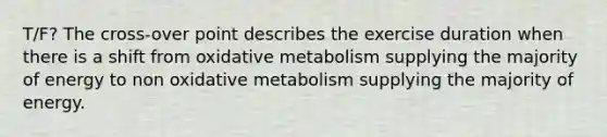 T/F? The cross-over point describes the exercise duration when there is a shift from oxidative metabolism supplying the majority of energy to non oxidative metabolism supplying the majority of energy.