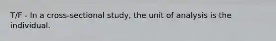 T/F - In a cross-sectional study, the unit of analysis is the individual.