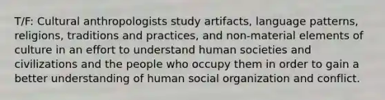 T/F: Cultural anthropologists study artifacts, language patterns, religions, traditions and practices, and non-material elements of culture in an effort to understand human societies and civilizations and the people who occupy them in order to gain a better understanding of human social organization and conflict.