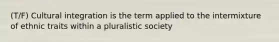 (T/F) Cultural integration is the term applied to the intermixture of ethnic traits within a pluralistic society