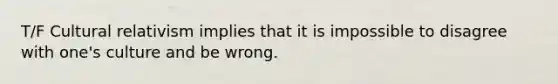 T/F Cultural relativism implies that it is impossible to disagree with one's culture and be wrong.