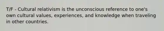 T/F - Cultural relativism is the unconscious reference to one's own cultural values, experiences, and knowledge when traveling in other countries.