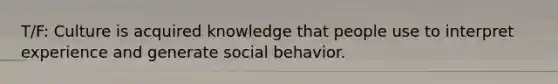 T/F: Culture is acquired knowledge that people use to interpret experience and generate social behavior.