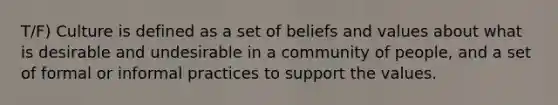 T/F) Culture is defined as a set of beliefs and values about what is desirable and undesirable in a community of people, and a set of formal or informal practices to support the values.