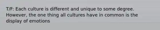 T/F: Each culture is different and unique to some degree. However, the one thing all cultures have in common is the display of emotions