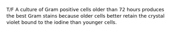 T/F A culture of Gram positive cells older than 72 hours produces the best Gram stains because older cells better retain the crystal violet bound to the iodine than younger cells.