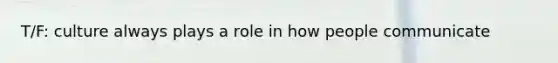 T/F: culture always plays a role in how people communicate