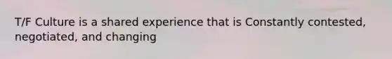 T/F Culture is a shared experience that is Constantly contested, negotiated, and changing