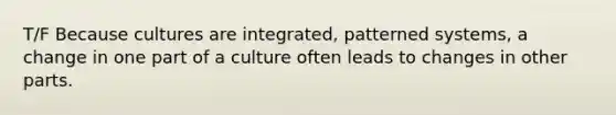 T/F Because cultures are integrated, patterned systems, a change in one part of a culture often leads to changes in other parts.