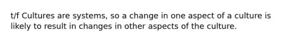 t/f Cultures are systems, so a change in one aspect of a culture is likely to result in changes in other aspects of the culture.