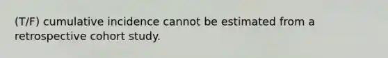 (T/F) cumulative incidence cannot be estimated from a retrospective cohort study.