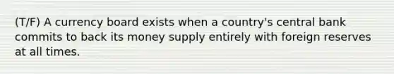 (T/F) A currency board exists when a country's central bank commits to back its money supply entirely with foreign reserves at all times.