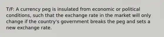 T/F: A currency peg is insulated from economic or political conditions, such that the exchange rate in the market will only change if the country's government breaks the peg and sets a new exchange rate.