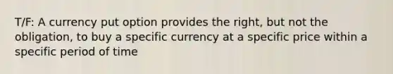 T/F: A currency put option provides the right, but not the obligation, to buy a specific currency at a specific price within a specific period of time