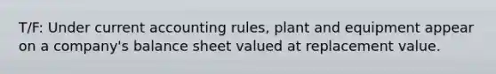 T/F: Under current accounting rules, plant and equipment appear on a company's balance sheet valued at replacement value.