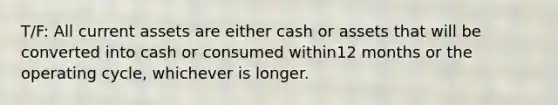 T/F: All current assets are either cash or assets that will be converted into cash or consumed within12 months or the operating cycle, whichever is longer.