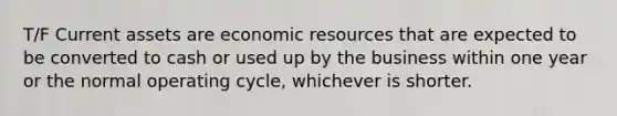 T/F Current assets are economic resources that are expected to be converted to cash or used up by the business within one year or the normal operating cycle, whichever is shorter.