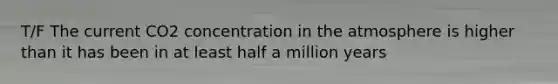 T/F The current CO2 concentration in the atmosphere is higher than it has been in at least half a million years