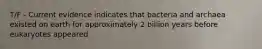 T/F - Current evidence indicates that bacteria and archaea existed on earth for approximately 2 billion years before eukaryotes appeared