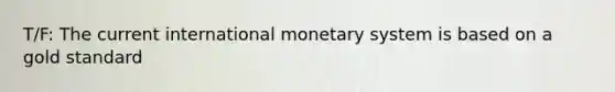 T/F: The current international monetary system is based on a gold standard