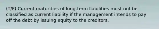 (T/F) Current maturities of long-term liabilities must not be classified as current liability if the management intends to pay off the debt by issuing equity to the creditors.