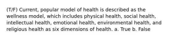 (T/F) Current, popular model of health is described as the wellness model, which includes physical health, social health, intellectual health, emotional health, environmental health, and religious health as six dimensions of health. a. True b. False