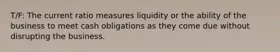 T/F: The current ratio measures liquidity or the ability of the business to meet cash obligations as they come due without disrupting the business.