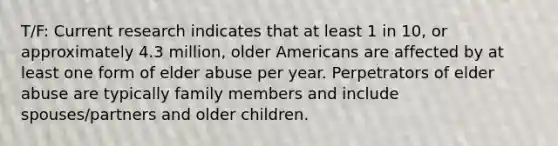 T/F: Current research indicates that at least 1 in 10, or approximately 4.3 million, older Americans are affected by at least one form of elder abuse per year. Perpetrators of elder abuse are typically family members and include spouses/partners and older children.