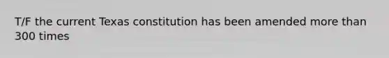 T/F the current Texas constitution has been amended more than 300 times