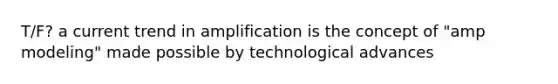 T/F? a current trend in amplification is the concept of "amp modeling" made possible by technological advances