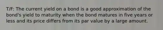 T/F: The current yield on a bond is a good approximation of the bond's yield to maturity when the bond matures in five years or less and its price differs from its par value by a large amount.