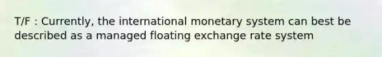 T/F : Currently, the international monetary system can best be described as a managed floating exchange rate system