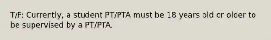 T/F: Currently, a student PT/PTA must be 18 years old or older to be supervised by a PT/PTA.