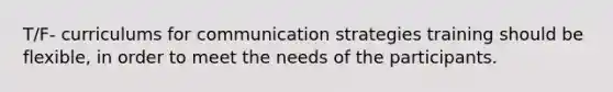 T/F- curriculums for communication strategies training should be flexible, in order to meet the needs of the participants.