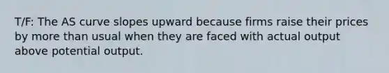 T/F: The AS curve slopes upward because firms raise their prices by more than usual when they are faced with actual output above potential output.
