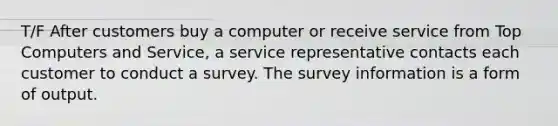 T/F After customers buy a computer or receive service from Top Computers and Service, a service representative contacts each customer to conduct a survey. The survey information is a form of output.